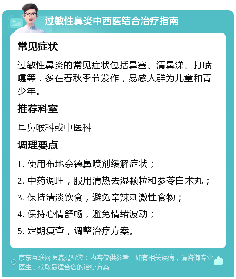 过敏性鼻炎中西医结合治疗指南 常见症状 过敏性鼻炎的常见症状包括鼻塞、清鼻涕、打喷嚏等，多在春秋季节发作，易感人群为儿童和青少年。 推荐科室 耳鼻喉科或中医科 调理要点 1. 使用布地奈德鼻喷剂缓解症状； 2. 中药调理，服用清热去湿颗粒和参苓白术丸； 3. 保持清淡饮食，避免辛辣刺激性食物； 4. 保持心情舒畅，避免情绪波动； 5. 定期复查，调整治疗方案。