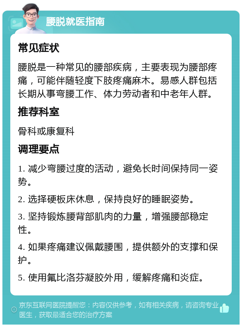 腰脱就医指南 常见症状 腰脱是一种常见的腰部疾病，主要表现为腰部疼痛，可能伴随轻度下肢疼痛麻木。易感人群包括长期从事弯腰工作、体力劳动者和中老年人群。 推荐科室 骨科或康复科 调理要点 1. 减少弯腰过度的活动，避免长时间保持同一姿势。 2. 选择硬板床休息，保持良好的睡眠姿势。 3. 坚持锻炼腰背部肌肉的力量，增强腰部稳定性。 4. 如果疼痛建议佩戴腰围，提供额外的支撑和保护。 5. 使用氟比洛芬凝胶外用，缓解疼痛和炎症。