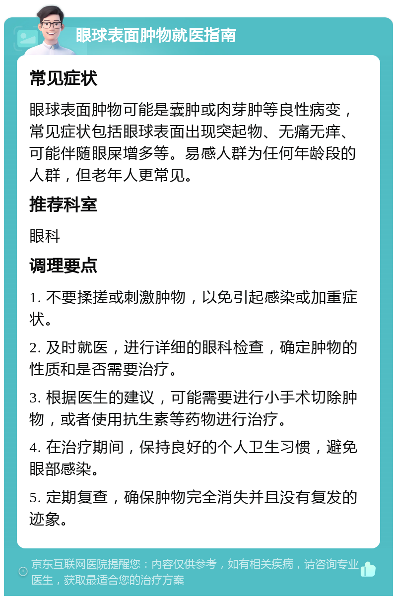 眼球表面肿物就医指南 常见症状 眼球表面肿物可能是囊肿或肉芽肿等良性病变，常见症状包括眼球表面出现突起物、无痛无痒、可能伴随眼屎增多等。易感人群为任何年龄段的人群，但老年人更常见。 推荐科室 眼科 调理要点 1. 不要揉搓或刺激肿物，以免引起感染或加重症状。 2. 及时就医，进行详细的眼科检查，确定肿物的性质和是否需要治疗。 3. 根据医生的建议，可能需要进行小手术切除肿物，或者使用抗生素等药物进行治疗。 4. 在治疗期间，保持良好的个人卫生习惯，避免眼部感染。 5. 定期复查，确保肿物完全消失并且没有复发的迹象。