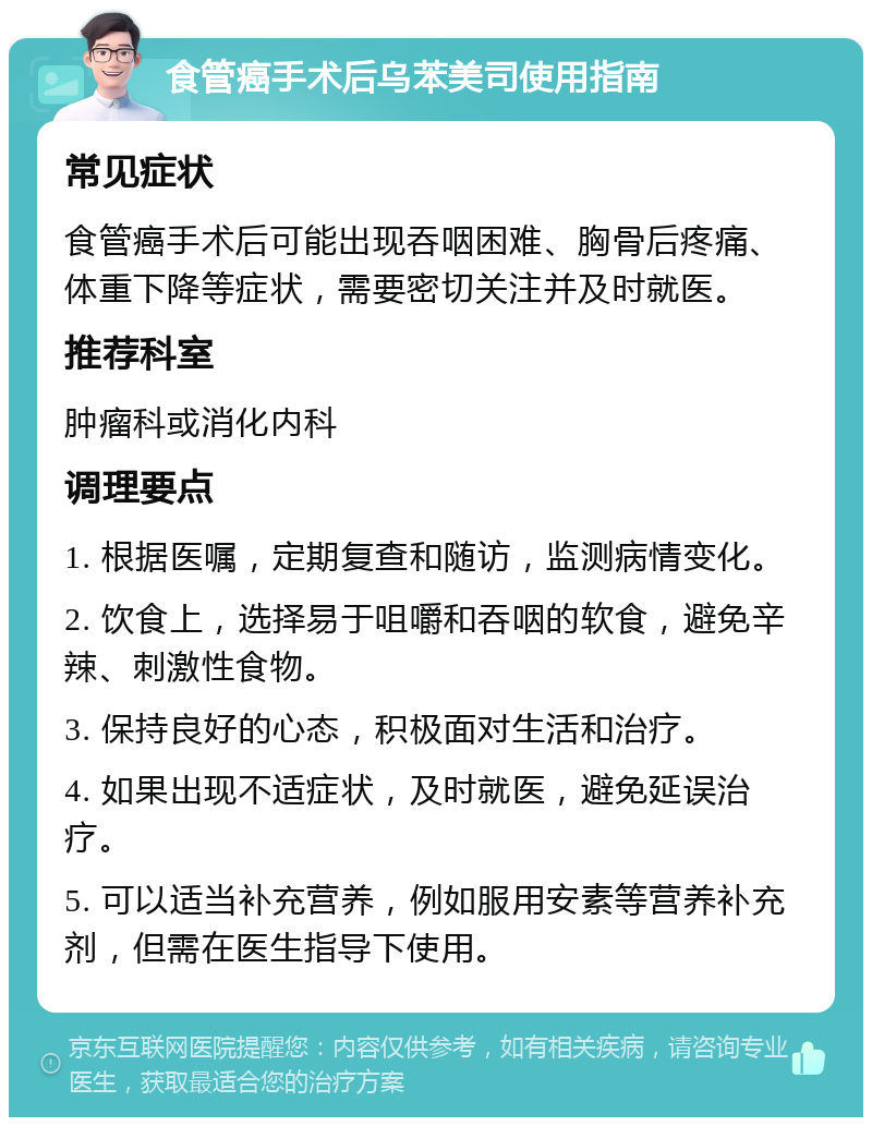 食管癌手术后乌苯美司使用指南 常见症状 食管癌手术后可能出现吞咽困难、胸骨后疼痛、体重下降等症状，需要密切关注并及时就医。 推荐科室 肿瘤科或消化内科 调理要点 1. 根据医嘱，定期复查和随访，监测病情变化。 2. 饮食上，选择易于咀嚼和吞咽的软食，避免辛辣、刺激性食物。 3. 保持良好的心态，积极面对生活和治疗。 4. 如果出现不适症状，及时就医，避免延误治疗。 5. 可以适当补充营养，例如服用安素等营养补充剂，但需在医生指导下使用。