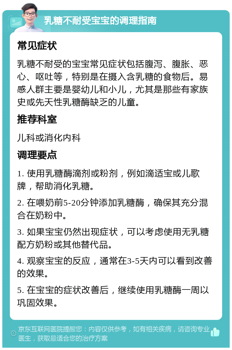 乳糖不耐受宝宝的调理指南 常见症状 乳糖不耐受的宝宝常见症状包括腹泻、腹胀、恶心、呕吐等，特别是在摄入含乳糖的食物后。易感人群主要是婴幼儿和小儿，尤其是那些有家族史或先天性乳糖酶缺乏的儿童。 推荐科室 儿科或消化内科 调理要点 1. 使用乳糖酶滴剂或粉剂，例如滴适宝或儿歌牌，帮助消化乳糖。 2. 在喂奶前5-20分钟添加乳糖酶，确保其充分混合在奶粉中。 3. 如果宝宝仍然出现症状，可以考虑使用无乳糖配方奶粉或其他替代品。 4. 观察宝宝的反应，通常在3-5天内可以看到改善的效果。 5. 在宝宝的症状改善后，继续使用乳糖酶一周以巩固效果。