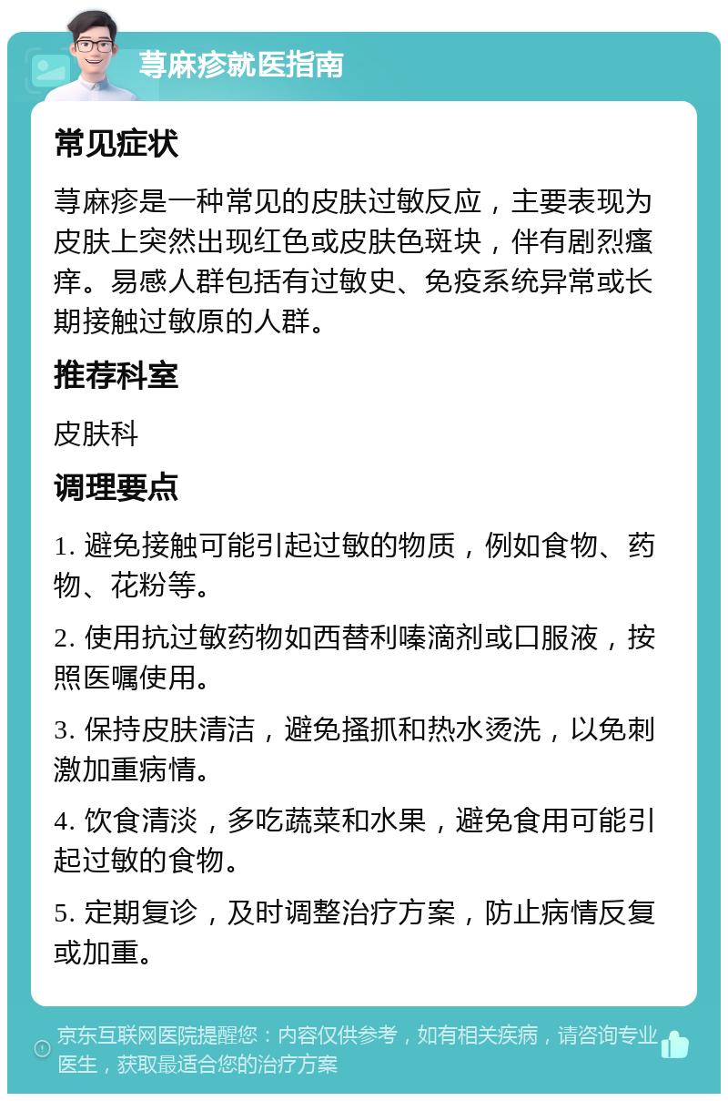 荨麻疹就医指南 常见症状 荨麻疹是一种常见的皮肤过敏反应，主要表现为皮肤上突然出现红色或皮肤色斑块，伴有剧烈瘙痒。易感人群包括有过敏史、免疫系统异常或长期接触过敏原的人群。 推荐科室 皮肤科 调理要点 1. 避免接触可能引起过敏的物质，例如食物、药物、花粉等。 2. 使用抗过敏药物如西替利嗪滴剂或口服液，按照医嘱使用。 3. 保持皮肤清洁，避免搔抓和热水烫洗，以免刺激加重病情。 4. 饮食清淡，多吃蔬菜和水果，避免食用可能引起过敏的食物。 5. 定期复诊，及时调整治疗方案，防止病情反复或加重。