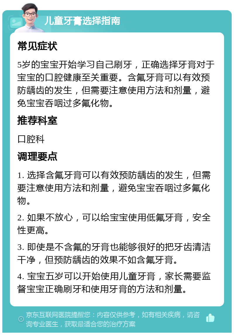 儿童牙膏选择指南 常见症状 5岁的宝宝开始学习自己刷牙，正确选择牙膏对于宝宝的口腔健康至关重要。含氟牙膏可以有效预防龋齿的发生，但需要注意使用方法和剂量，避免宝宝吞咽过多氟化物。 推荐科室 口腔科 调理要点 1. 选择含氟牙膏可以有效预防龋齿的发生，但需要注意使用方法和剂量，避免宝宝吞咽过多氟化物。 2. 如果不放心，可以给宝宝使用低氟牙膏，安全性更高。 3. 即使是不含氟的牙膏也能够很好的把牙齿清洁干净，但预防龋齿的效果不如含氟牙膏。 4. 宝宝五岁可以开始使用儿童牙膏，家长需要监督宝宝正确刷牙和使用牙膏的方法和剂量。