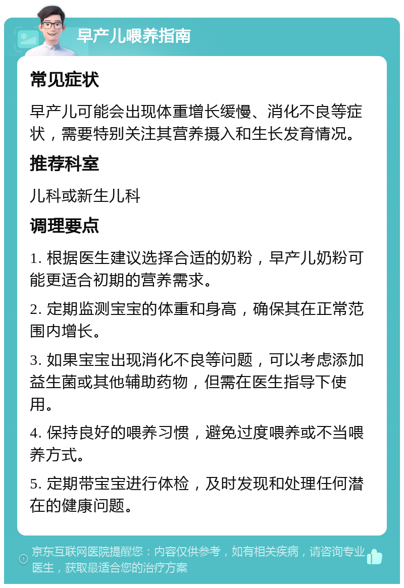 早产儿喂养指南 常见症状 早产儿可能会出现体重增长缓慢、消化不良等症状，需要特别关注其营养摄入和生长发育情况。 推荐科室 儿科或新生儿科 调理要点 1. 根据医生建议选择合适的奶粉，早产儿奶粉可能更适合初期的营养需求。 2. 定期监测宝宝的体重和身高，确保其在正常范围内增长。 3. 如果宝宝出现消化不良等问题，可以考虑添加益生菌或其他辅助药物，但需在医生指导下使用。 4. 保持良好的喂养习惯，避免过度喂养或不当喂养方式。 5. 定期带宝宝进行体检，及时发现和处理任何潜在的健康问题。