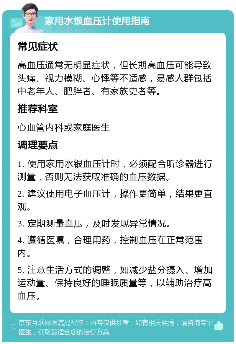 家用水银血压计使用指南 常见症状 高血压通常无明显症状，但长期高血压可能导致头痛、视力模糊、心悸等不适感，易感人群包括中老年人、肥胖者、有家族史者等。 推荐科室 心血管内科或家庭医生 调理要点 1. 使用家用水银血压计时，必须配合听诊器进行测量，否则无法获取准确的血压数据。 2. 建议使用电子血压计，操作更简单，结果更直观。 3. 定期测量血压，及时发现异常情况。 4. 遵循医嘱，合理用药，控制血压在正常范围内。 5. 注意生活方式的调整，如减少盐分摄入、增加运动量、保持良好的睡眠质量等，以辅助治疗高血压。