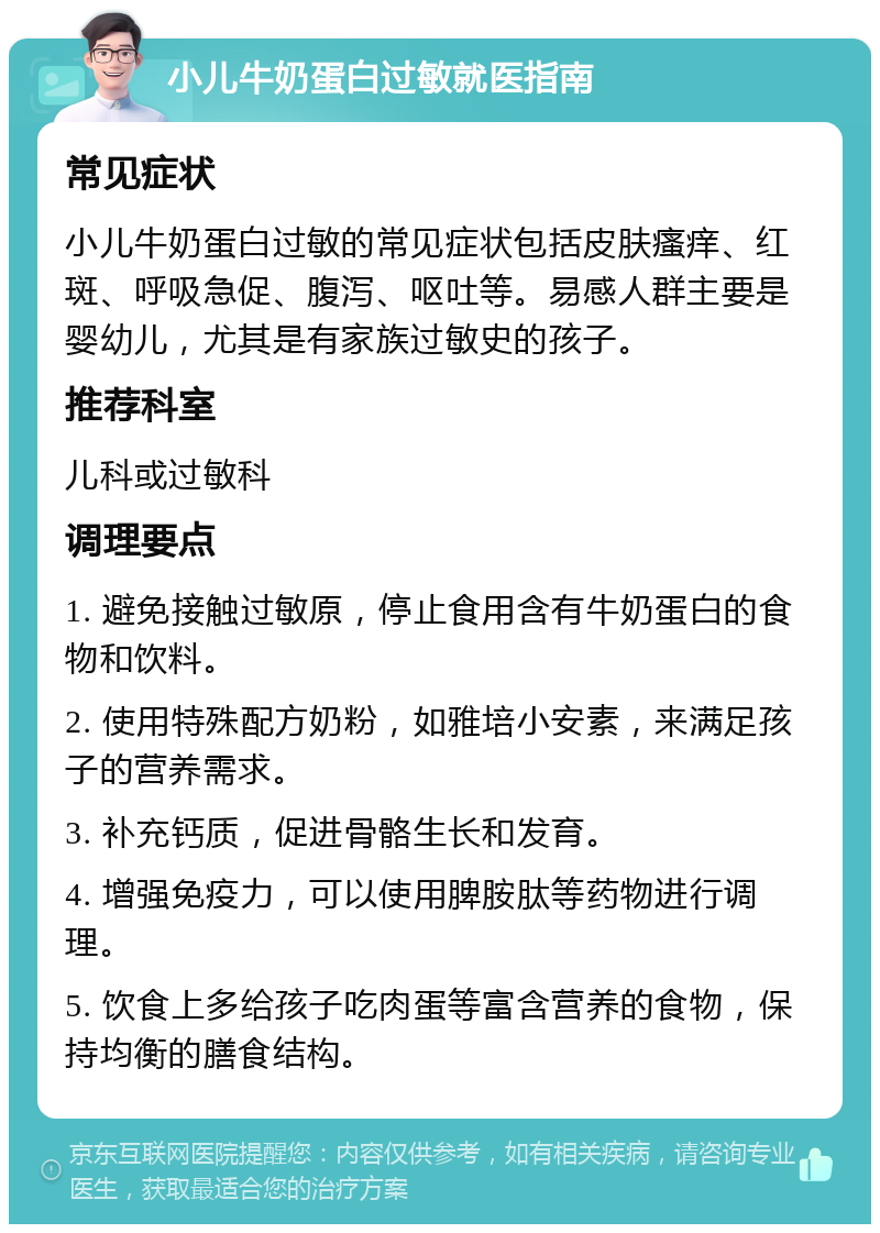 小儿牛奶蛋白过敏就医指南 常见症状 小儿牛奶蛋白过敏的常见症状包括皮肤瘙痒、红斑、呼吸急促、腹泻、呕吐等。易感人群主要是婴幼儿，尤其是有家族过敏史的孩子。 推荐科室 儿科或过敏科 调理要点 1. 避免接触过敏原，停止食用含有牛奶蛋白的食物和饮料。 2. 使用特殊配方奶粉，如雅培小安素，来满足孩子的营养需求。 3. 补充钙质，促进骨骼生长和发育。 4. 增强免疫力，可以使用脾胺肽等药物进行调理。 5. 饮食上多给孩子吃肉蛋等富含营养的食物，保持均衡的膳食结构。