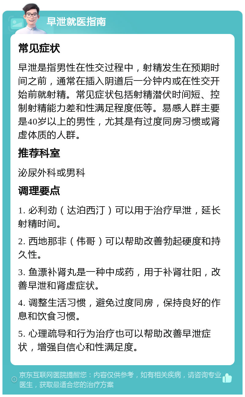 早泄就医指南 常见症状 早泄是指男性在性交过程中，射精发生在预期时间之前，通常在插入阴道后一分钟内或在性交开始前就射精。常见症状包括射精潜伏时间短、控制射精能力差和性满足程度低等。易感人群主要是40岁以上的男性，尤其是有过度同房习惯或肾虚体质的人群。 推荐科室 泌尿外科或男科 调理要点 1. 必利劲（达泊西汀）可以用于治疗早泄，延长射精时间。 2. 西地那非（伟哥）可以帮助改善勃起硬度和持久性。 3. 鱼漂补肾丸是一种中成药，用于补肾壮阳，改善早泄和肾虚症状。 4. 调整生活习惯，避免过度同房，保持良好的作息和饮食习惯。 5. 心理疏导和行为治疗也可以帮助改善早泄症状，增强自信心和性满足度。