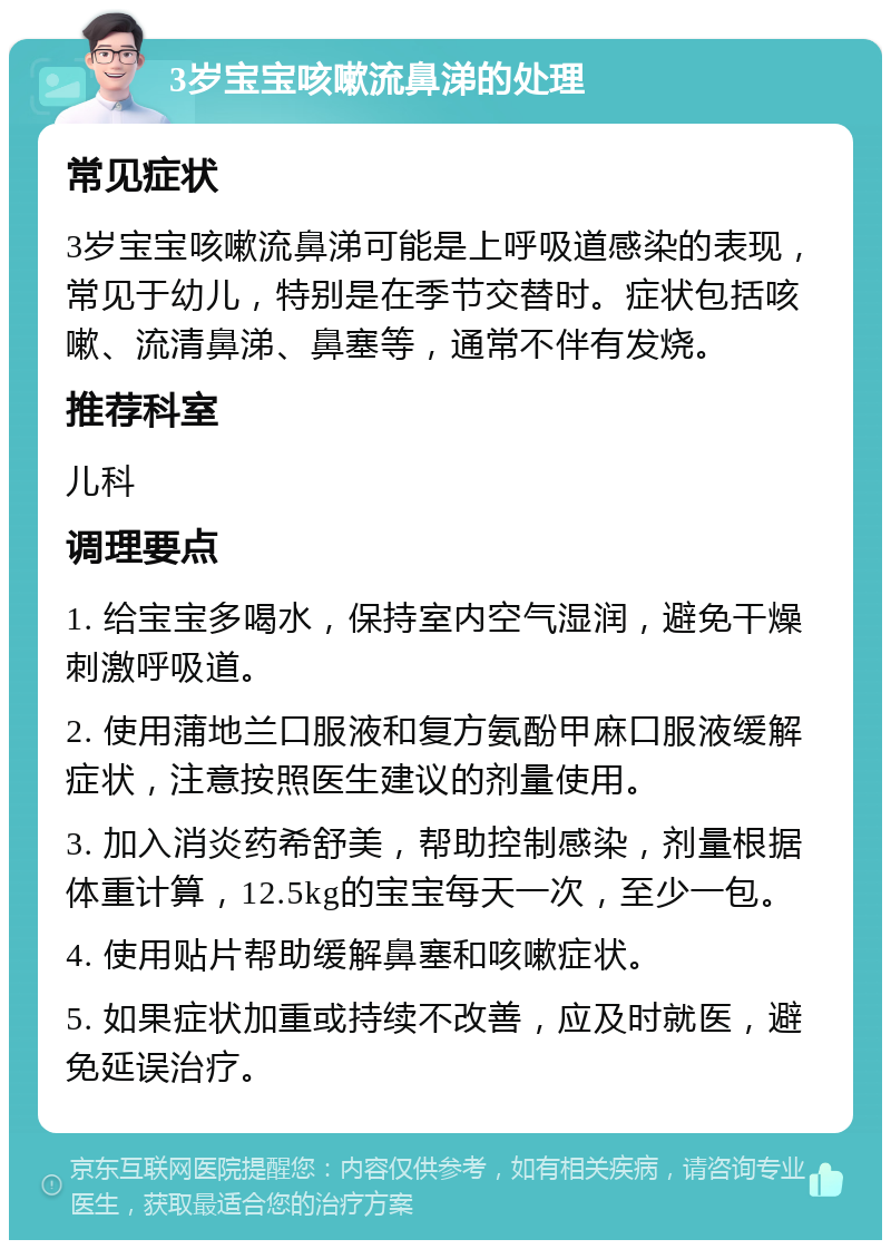 3岁宝宝咳嗽流鼻涕的处理 常见症状 3岁宝宝咳嗽流鼻涕可能是上呼吸道感染的表现，常见于幼儿，特别是在季节交替时。症状包括咳嗽、流清鼻涕、鼻塞等，通常不伴有发烧。 推荐科室 儿科 调理要点 1. 给宝宝多喝水，保持室内空气湿润，避免干燥刺激呼吸道。 2. 使用蒲地兰口服液和复方氨酚甲麻口服液缓解症状，注意按照医生建议的剂量使用。 3. 加入消炎药希舒美，帮助控制感染，剂量根据体重计算，12.5kg的宝宝每天一次，至少一包。 4. 使用贴片帮助缓解鼻塞和咳嗽症状。 5. 如果症状加重或持续不改善，应及时就医，避免延误治疗。