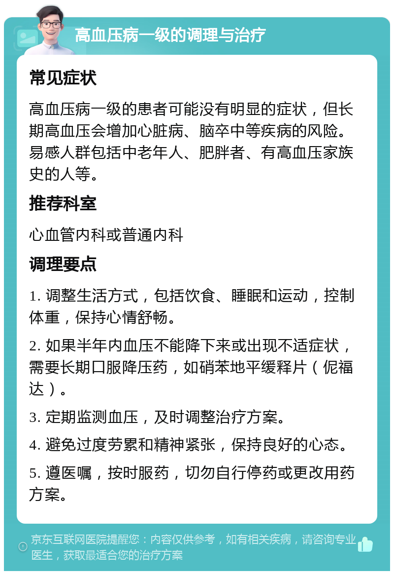 高血压病一级的调理与治疗 常见症状 高血压病一级的患者可能没有明显的症状，但长期高血压会增加心脏病、脑卒中等疾病的风险。易感人群包括中老年人、肥胖者、有高血压家族史的人等。 推荐科室 心血管内科或普通内科 调理要点 1. 调整生活方式，包括饮食、睡眠和运动，控制体重，保持心情舒畅。 2. 如果半年内血压不能降下来或出现不适症状，需要长期口服降压药，如硝苯地平缓释片（伲福达）。 3. 定期监测血压，及时调整治疗方案。 4. 避免过度劳累和精神紧张，保持良好的心态。 5. 遵医嘱，按时服药，切勿自行停药或更改用药方案。