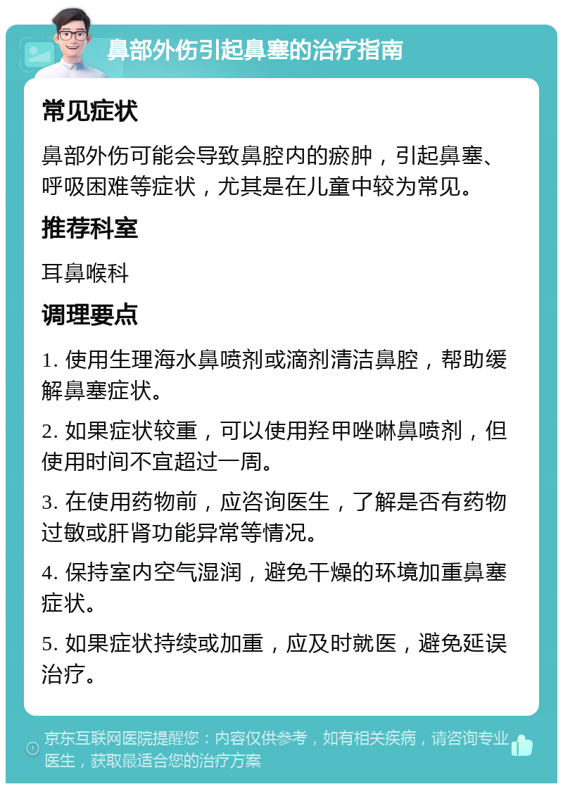 鼻部外伤引起鼻塞的治疗指南 常见症状 鼻部外伤可能会导致鼻腔内的瘀肿，引起鼻塞、呼吸困难等症状，尤其是在儿童中较为常见。 推荐科室 耳鼻喉科 调理要点 1. 使用生理海水鼻喷剂或滴剂清洁鼻腔，帮助缓解鼻塞症状。 2. 如果症状较重，可以使用羟甲唑啉鼻喷剂，但使用时间不宜超过一周。 3. 在使用药物前，应咨询医生，了解是否有药物过敏或肝肾功能异常等情况。 4. 保持室内空气湿润，避免干燥的环境加重鼻塞症状。 5. 如果症状持续或加重，应及时就医，避免延误治疗。