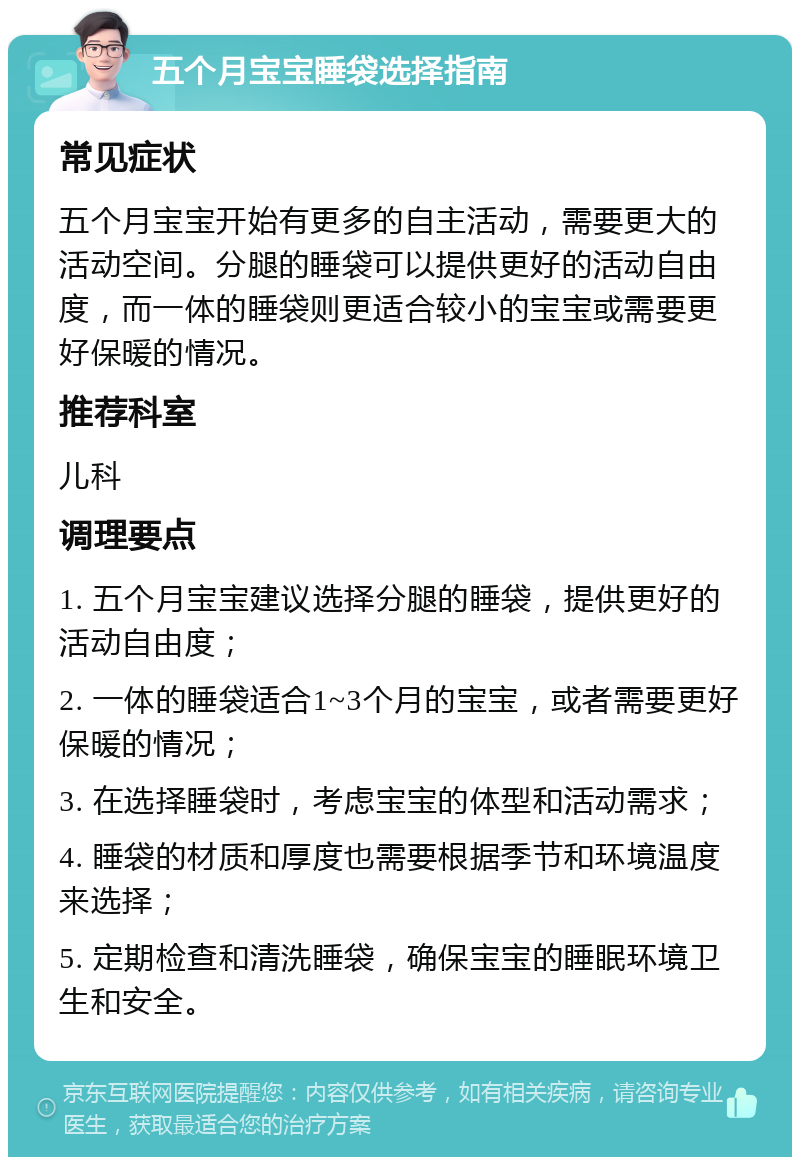 五个月宝宝睡袋选择指南 常见症状 五个月宝宝开始有更多的自主活动，需要更大的活动空间。分腿的睡袋可以提供更好的活动自由度，而一体的睡袋则更适合较小的宝宝或需要更好保暖的情况。 推荐科室 儿科 调理要点 1. 五个月宝宝建议选择分腿的睡袋，提供更好的活动自由度； 2. 一体的睡袋适合1~3个月的宝宝，或者需要更好保暖的情况； 3. 在选择睡袋时，考虑宝宝的体型和活动需求； 4. 睡袋的材质和厚度也需要根据季节和环境温度来选择； 5. 定期检查和清洗睡袋，确保宝宝的睡眠环境卫生和安全。