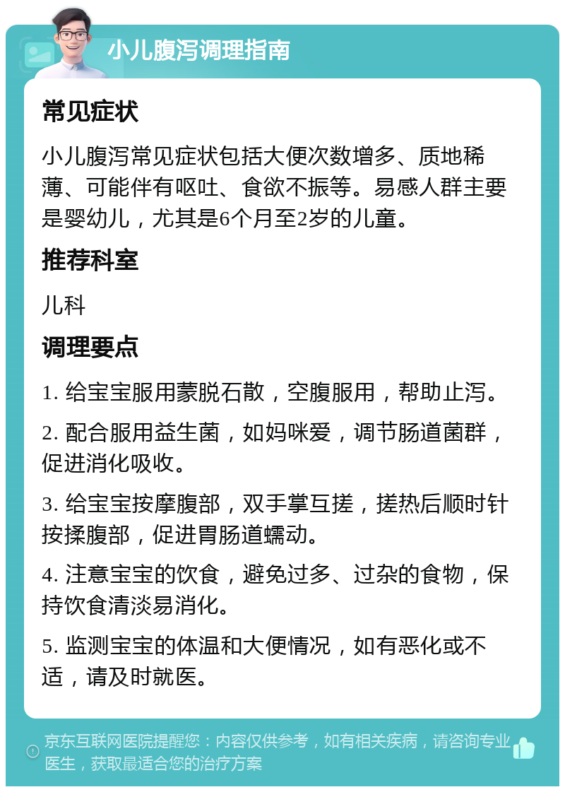 小儿腹泻调理指南 常见症状 小儿腹泻常见症状包括大便次数增多、质地稀薄、可能伴有呕吐、食欲不振等。易感人群主要是婴幼儿，尤其是6个月至2岁的儿童。 推荐科室 儿科 调理要点 1. 给宝宝服用蒙脱石散，空腹服用，帮助止泻。 2. 配合服用益生菌，如妈咪爱，调节肠道菌群，促进消化吸收。 3. 给宝宝按摩腹部，双手掌互搓，搓热后顺时针按揉腹部，促进胃肠道蠕动。 4. 注意宝宝的饮食，避免过多、过杂的食物，保持饮食清淡易消化。 5. 监测宝宝的体温和大便情况，如有恶化或不适，请及时就医。