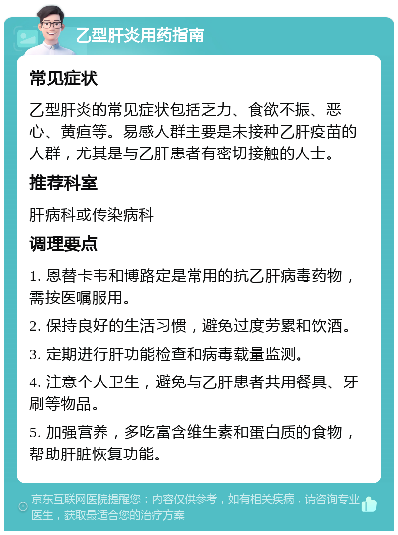 乙型肝炎用药指南 常见症状 乙型肝炎的常见症状包括乏力、食欲不振、恶心、黄疸等。易感人群主要是未接种乙肝疫苗的人群，尤其是与乙肝患者有密切接触的人士。 推荐科室 肝病科或传染病科 调理要点 1. 恩替卡韦和博路定是常用的抗乙肝病毒药物，需按医嘱服用。 2. 保持良好的生活习惯，避免过度劳累和饮酒。 3. 定期进行肝功能检查和病毒载量监测。 4. 注意个人卫生，避免与乙肝患者共用餐具、牙刷等物品。 5. 加强营养，多吃富含维生素和蛋白质的食物，帮助肝脏恢复功能。