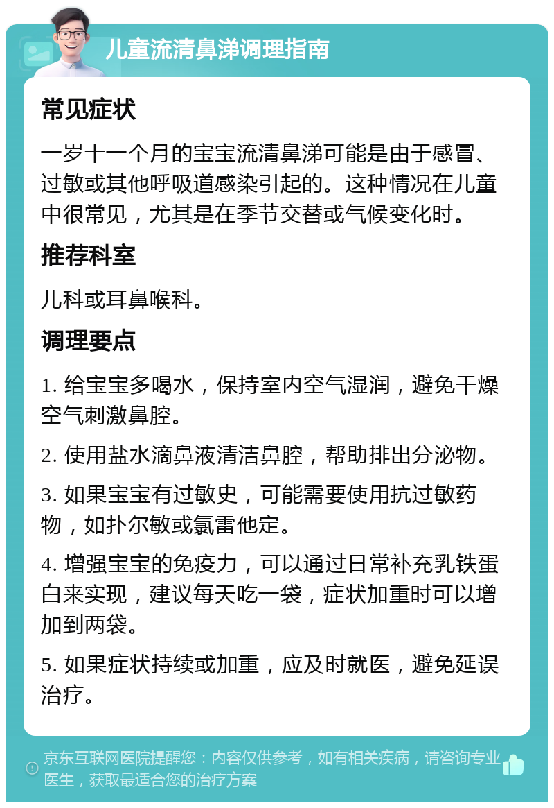 儿童流清鼻涕调理指南 常见症状 一岁十一个月的宝宝流清鼻涕可能是由于感冒、过敏或其他呼吸道感染引起的。这种情况在儿童中很常见，尤其是在季节交替或气候变化时。 推荐科室 儿科或耳鼻喉科。 调理要点 1. 给宝宝多喝水，保持室内空气湿润，避免干燥空气刺激鼻腔。 2. 使用盐水滴鼻液清洁鼻腔，帮助排出分泌物。 3. 如果宝宝有过敏史，可能需要使用抗过敏药物，如扑尔敏或氯雷他定。 4. 增强宝宝的免疫力，可以通过日常补充乳铁蛋白来实现，建议每天吃一袋，症状加重时可以增加到两袋。 5. 如果症状持续或加重，应及时就医，避免延误治疗。