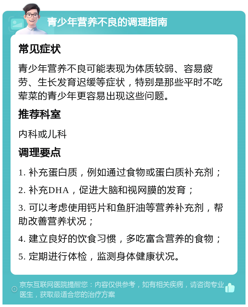 青少年营养不良的调理指南 常见症状 青少年营养不良可能表现为体质较弱、容易疲劳、生长发育迟缓等症状，特别是那些平时不吃荤菜的青少年更容易出现这些问题。 推荐科室 内科或儿科 调理要点 1. 补充蛋白质，例如通过食物或蛋白质补充剂； 2. 补充DHA，促进大脑和视网膜的发育； 3. 可以考虑使用钙片和鱼肝油等营养补充剂，帮助改善营养状况； 4. 建立良好的饮食习惯，多吃富含营养的食物； 5. 定期进行体检，监测身体健康状况。