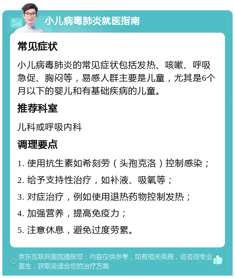 小儿病毒肺炎就医指南 常见症状 小儿病毒肺炎的常见症状包括发热、咳嗽、呼吸急促、胸闷等，易感人群主要是儿童，尤其是6个月以下的婴儿和有基础疾病的儿童。 推荐科室 儿科或呼吸内科 调理要点 1. 使用抗生素如希刻劳（头孢克洛）控制感染； 2. 给予支持性治疗，如补液、吸氧等； 3. 对症治疗，例如使用退热药物控制发热； 4. 加强营养，提高免疫力； 5. 注意休息，避免过度劳累。