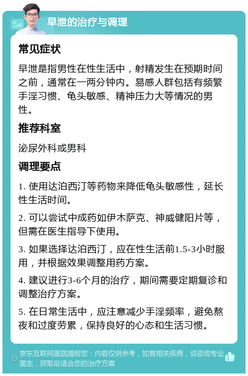 早泄的治疗与调理 常见症状 早泄是指男性在性生活中，射精发生在预期时间之前，通常在一两分钟内。易感人群包括有频繁手淫习惯、龟头敏感、精神压力大等情况的男性。 推荐科室 泌尿外科或男科 调理要点 1. 使用达泊西汀等药物来降低龟头敏感性，延长性生活时间。 2. 可以尝试中成药如伊木萨克、神威健阳片等，但需在医生指导下使用。 3. 如果选择达泊西汀，应在性生活前1.5-3小时服用，并根据效果调整用药方案。 4. 建议进行3-6个月的治疗，期间需要定期复诊和调整治疗方案。 5. 在日常生活中，应注意减少手淫频率，避免熬夜和过度劳累，保持良好的心态和生活习惯。