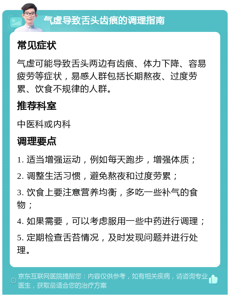 气虚导致舌头齿痕的调理指南 常见症状 气虚可能导致舌头两边有齿痕、体力下降、容易疲劳等症状，易感人群包括长期熬夜、过度劳累、饮食不规律的人群。 推荐科室 中医科或内科 调理要点 1. 适当增强运动，例如每天跑步，增强体质； 2. 调整生活习惯，避免熬夜和过度劳累； 3. 饮食上要注意营养均衡，多吃一些补气的食物； 4. 如果需要，可以考虑服用一些中药进行调理； 5. 定期检查舌苔情况，及时发现问题并进行处理。