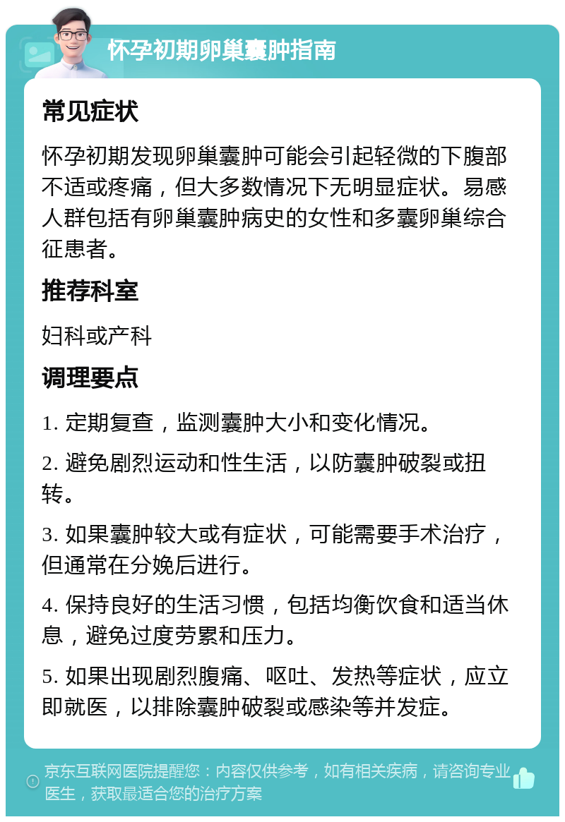 怀孕初期卵巢囊肿指南 常见症状 怀孕初期发现卵巢囊肿可能会引起轻微的下腹部不适或疼痛，但大多数情况下无明显症状。易感人群包括有卵巢囊肿病史的女性和多囊卵巢综合征患者。 推荐科室 妇科或产科 调理要点 1. 定期复查，监测囊肿大小和变化情况。 2. 避免剧烈运动和性生活，以防囊肿破裂或扭转。 3. 如果囊肿较大或有症状，可能需要手术治疗，但通常在分娩后进行。 4. 保持良好的生活习惯，包括均衡饮食和适当休息，避免过度劳累和压力。 5. 如果出现剧烈腹痛、呕吐、发热等症状，应立即就医，以排除囊肿破裂或感染等并发症。