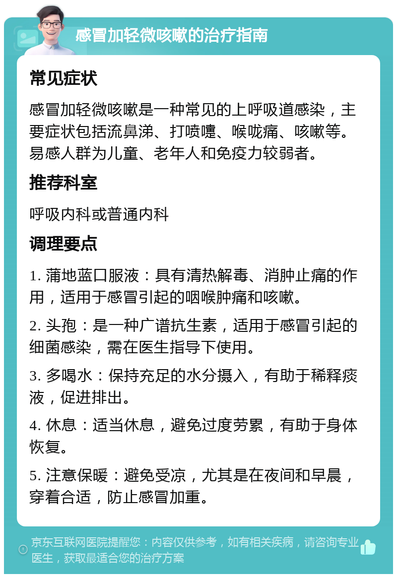 感冒加轻微咳嗽的治疗指南 常见症状 感冒加轻微咳嗽是一种常见的上呼吸道感染，主要症状包括流鼻涕、打喷嚏、喉咙痛、咳嗽等。易感人群为儿童、老年人和免疫力较弱者。 推荐科室 呼吸内科或普通内科 调理要点 1. 蒲地蓝口服液：具有清热解毒、消肿止痛的作用，适用于感冒引起的咽喉肿痛和咳嗽。 2. 头孢：是一种广谱抗生素，适用于感冒引起的细菌感染，需在医生指导下使用。 3. 多喝水：保持充足的水分摄入，有助于稀释痰液，促进排出。 4. 休息：适当休息，避免过度劳累，有助于身体恢复。 5. 注意保暖：避免受凉，尤其是在夜间和早晨，穿着合适，防止感冒加重。