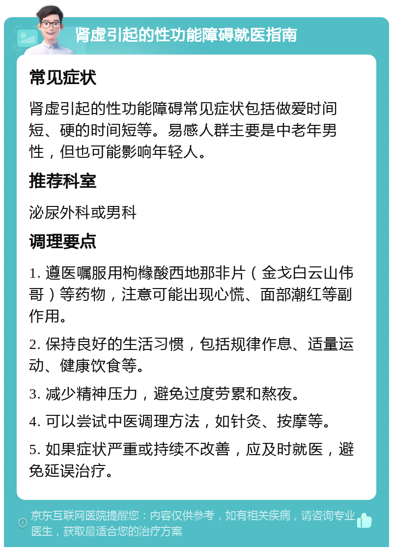 肾虚引起的性功能障碍就医指南 常见症状 肾虚引起的性功能障碍常见症状包括做爱时间短、硬的时间短等。易感人群主要是中老年男性，但也可能影响年轻人。 推荐科室 泌尿外科或男科 调理要点 1. 遵医嘱服用枸橼酸西地那非片（金戈白云山伟哥）等药物，注意可能出现心慌、面部潮红等副作用。 2. 保持良好的生活习惯，包括规律作息、适量运动、健康饮食等。 3. 减少精神压力，避免过度劳累和熬夜。 4. 可以尝试中医调理方法，如针灸、按摩等。 5. 如果症状严重或持续不改善，应及时就医，避免延误治疗。