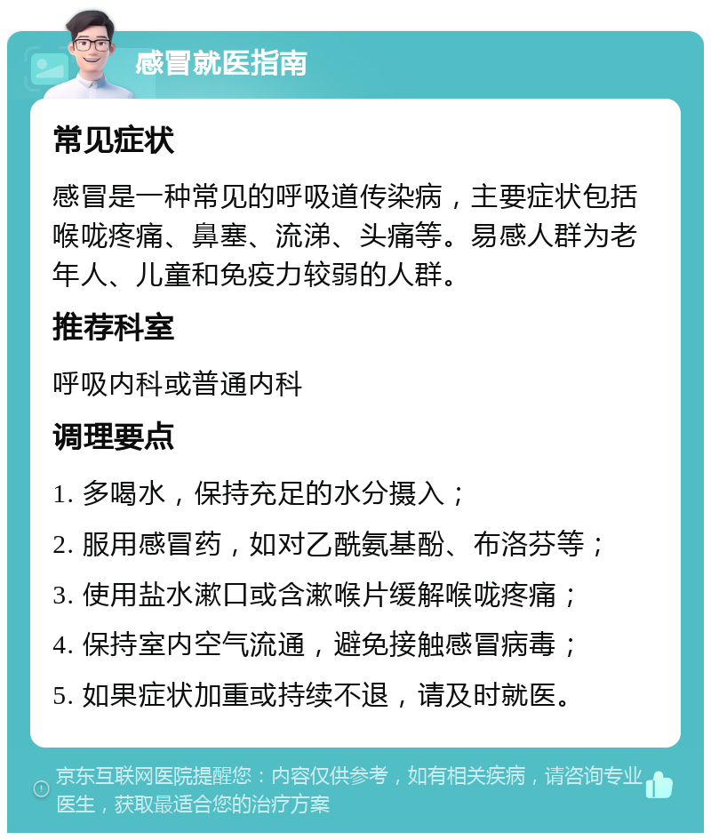 感冒就医指南 常见症状 感冒是一种常见的呼吸道传染病，主要症状包括喉咙疼痛、鼻塞、流涕、头痛等。易感人群为老年人、儿童和免疫力较弱的人群。 推荐科室 呼吸内科或普通内科 调理要点 1. 多喝水，保持充足的水分摄入； 2. 服用感冒药，如对乙酰氨基酚、布洛芬等； 3. 使用盐水漱口或含漱喉片缓解喉咙疼痛； 4. 保持室内空气流通，避免接触感冒病毒； 5. 如果症状加重或持续不退，请及时就医。