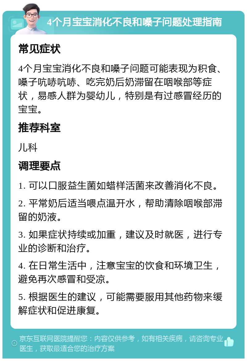 4个月宝宝消化不良和嗓子问题处理指南 常见症状 4个月宝宝消化不良和嗓子问题可能表现为积食、嗓子吭哧吭哧、吃完奶后奶滞留在咽喉部等症状，易感人群为婴幼儿，特别是有过感冒经历的宝宝。 推荐科室 儿科 调理要点 1. 可以口服益生菌如蜡样活菌来改善消化不良。 2. 平常奶后适当喂点温开水，帮助清除咽喉部滞留的奶液。 3. 如果症状持续或加重，建议及时就医，进行专业的诊断和治疗。 4. 在日常生活中，注意宝宝的饮食和环境卫生，避免再次感冒和受凉。 5. 根据医生的建议，可能需要服用其他药物来缓解症状和促进康复。