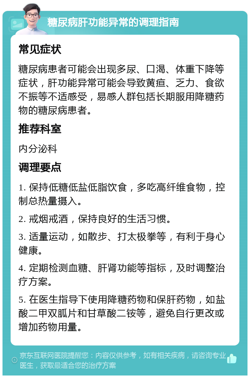 糖尿病肝功能异常的调理指南 常见症状 糖尿病患者可能会出现多尿、口渴、体重下降等症状，肝功能异常可能会导致黄疸、乏力、食欲不振等不适感受，易感人群包括长期服用降糖药物的糖尿病患者。 推荐科室 内分泌科 调理要点 1. 保持低糖低盐低脂饮食，多吃高纤维食物，控制总热量摄入。 2. 戒烟戒酒，保持良好的生活习惯。 3. 适量运动，如散步、打太极拳等，有利于身心健康。 4. 定期检测血糖、肝肾功能等指标，及时调整治疗方案。 5. 在医生指导下使用降糖药物和保肝药物，如盐酸二甲双胍片和甘草酸二铵等，避免自行更改或增加药物用量。