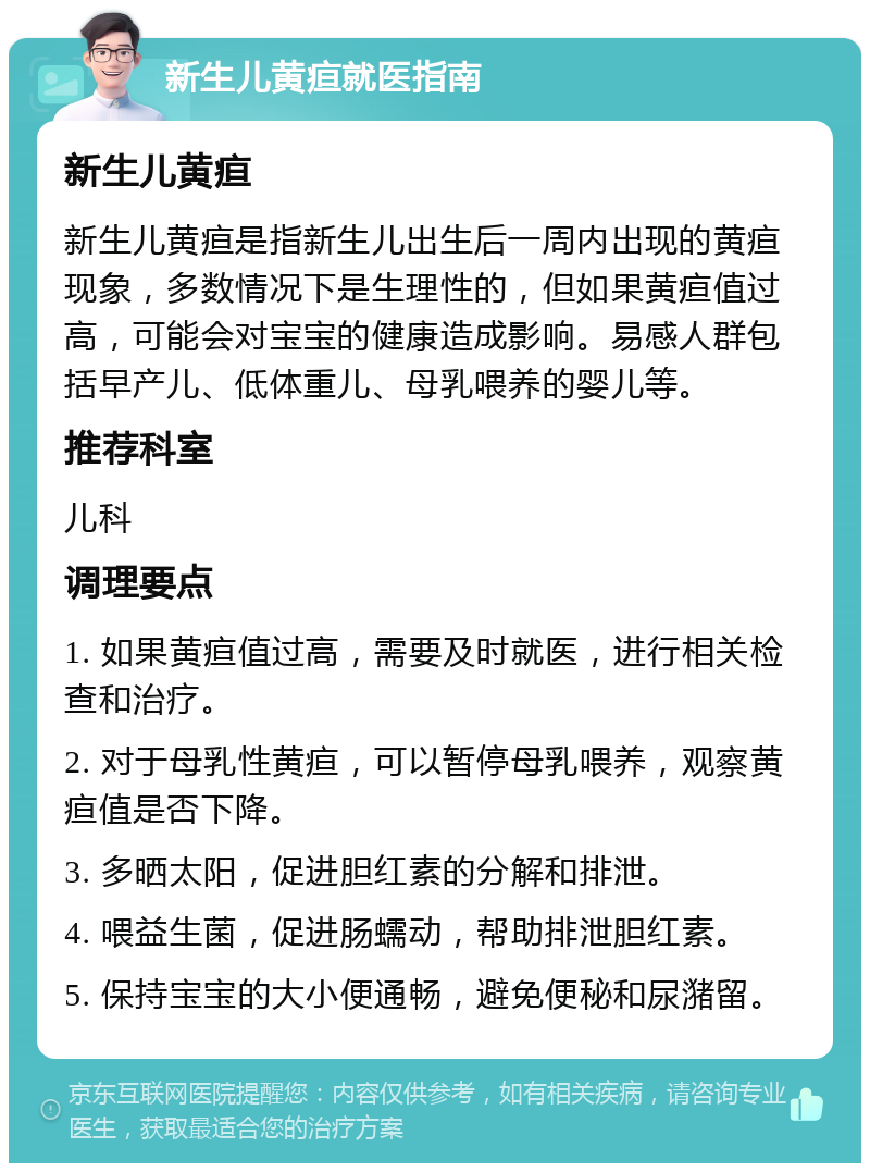 新生儿黄疸就医指南 新生儿黄疸 新生儿黄疸是指新生儿出生后一周内出现的黄疸现象，多数情况下是生理性的，但如果黄疸值过高，可能会对宝宝的健康造成影响。易感人群包括早产儿、低体重儿、母乳喂养的婴儿等。 推荐科室 儿科 调理要点 1. 如果黄疸值过高，需要及时就医，进行相关检查和治疗。 2. 对于母乳性黄疸，可以暂停母乳喂养，观察黄疸值是否下降。 3. 多晒太阳，促进胆红素的分解和排泄。 4. 喂益生菌，促进肠蠕动，帮助排泄胆红素。 5. 保持宝宝的大小便通畅，避免便秘和尿潴留。