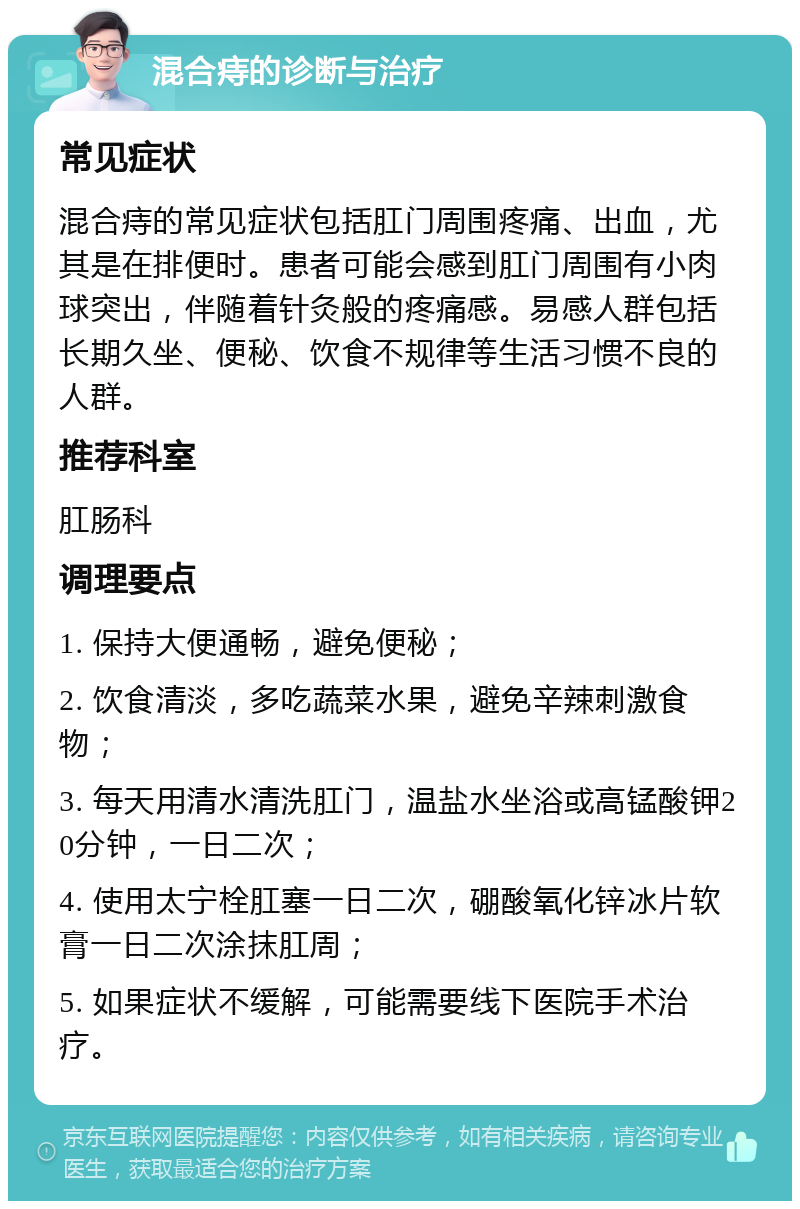 混合痔的诊断与治疗 常见症状 混合痔的常见症状包括肛门周围疼痛、出血，尤其是在排便时。患者可能会感到肛门周围有小肉球突出，伴随着针灸般的疼痛感。易感人群包括长期久坐、便秘、饮食不规律等生活习惯不良的人群。 推荐科室 肛肠科 调理要点 1. 保持大便通畅，避免便秘； 2. 饮食清淡，多吃蔬菜水果，避免辛辣刺激食物； 3. 每天用清水清洗肛门，温盐水坐浴或高锰酸钾20分钟，一日二次； 4. 使用太宁栓肛塞一日二次，硼酸氧化锌冰片软膏一日二次涂抹肛周； 5. 如果症状不缓解，可能需要线下医院手术治疗。