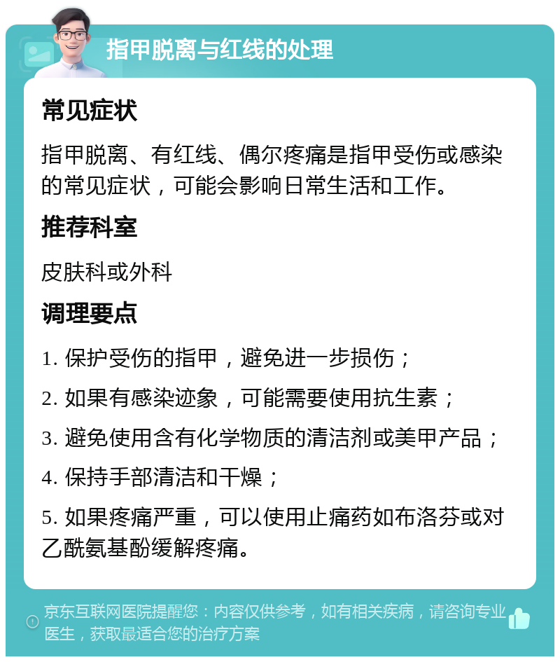 指甲脱离与红线的处理 常见症状 指甲脱离、有红线、偶尔疼痛是指甲受伤或感染的常见症状，可能会影响日常生活和工作。 推荐科室 皮肤科或外科 调理要点 1. 保护受伤的指甲，避免进一步损伤； 2. 如果有感染迹象，可能需要使用抗生素； 3. 避免使用含有化学物质的清洁剂或美甲产品； 4. 保持手部清洁和干燥； 5. 如果疼痛严重，可以使用止痛药如布洛芬或对乙酰氨基酚缓解疼痛。