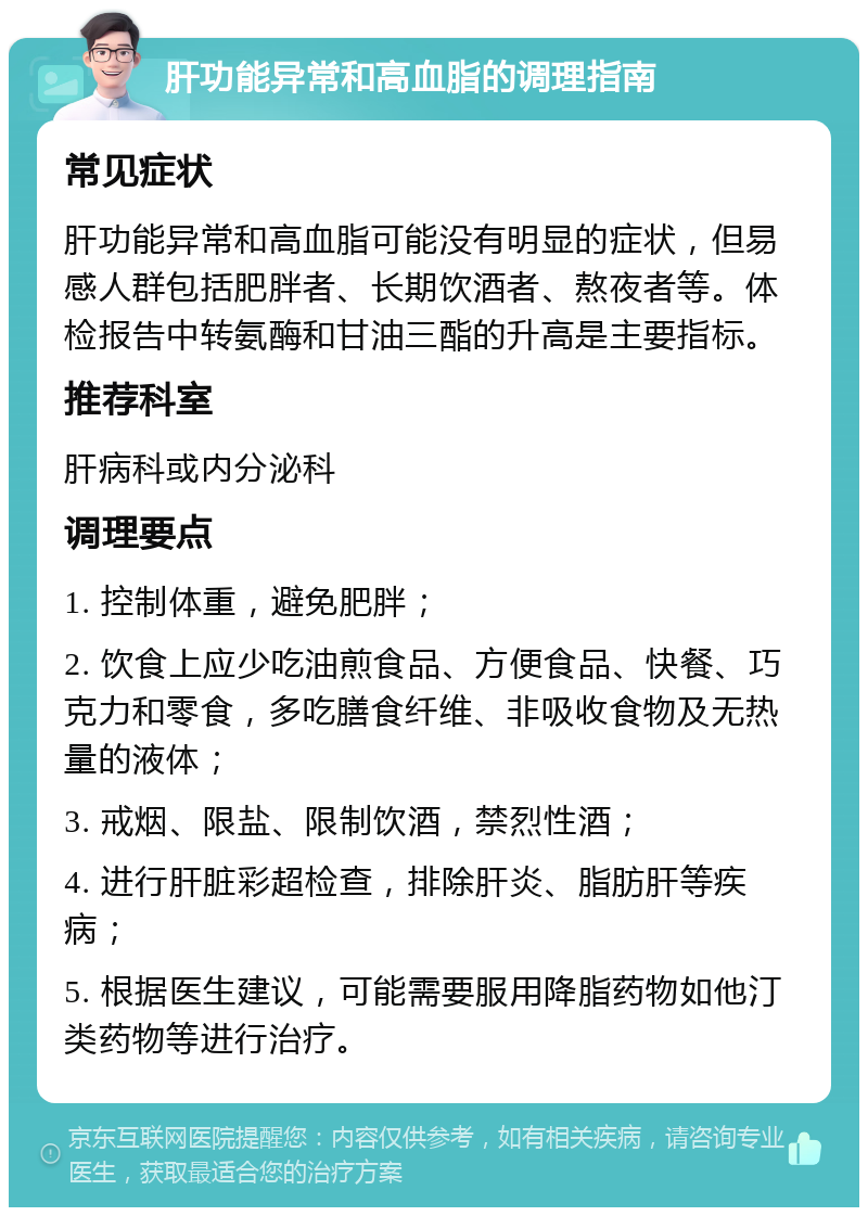 肝功能异常和高血脂的调理指南 常见症状 肝功能异常和高血脂可能没有明显的症状，但易感人群包括肥胖者、长期饮酒者、熬夜者等。体检报告中转氨酶和甘油三酯的升高是主要指标。 推荐科室 肝病科或内分泌科 调理要点 1. 控制体重，避免肥胖； 2. 饮食上应少吃油煎食品、方便食品、快餐、巧克力和零食，多吃膳食纤维、非吸收食物及无热量的液体； 3. 戒烟、限盐、限制饮酒，禁烈性酒； 4. 进行肝脏彩超检查，排除肝炎、脂肪肝等疾病； 5. 根据医生建议，可能需要服用降脂药物如他汀类药物等进行治疗。