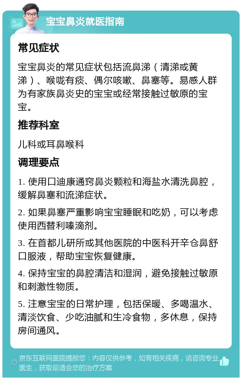 宝宝鼻炎就医指南 常见症状 宝宝鼻炎的常见症状包括流鼻涕（清涕或黄涕）、喉咙有痰、偶尔咳嗽、鼻塞等。易感人群为有家族鼻炎史的宝宝或经常接触过敏原的宝宝。 推荐科室 儿科或耳鼻喉科 调理要点 1. 使用口迪康通窍鼻炎颗粒和海盐水清洗鼻腔，缓解鼻塞和流涕症状。 2. 如果鼻塞严重影响宝宝睡眠和吃奶，可以考虑使用西替利嗪滴剂。 3. 在首都儿研所或其他医院的中医科开辛仓鼻舒口服液，帮助宝宝恢复健康。 4. 保持宝宝的鼻腔清洁和湿润，避免接触过敏原和刺激性物质。 5. 注意宝宝的日常护理，包括保暖、多喝温水、清淡饮食、少吃油腻和生冷食物，多休息，保持房间通风。