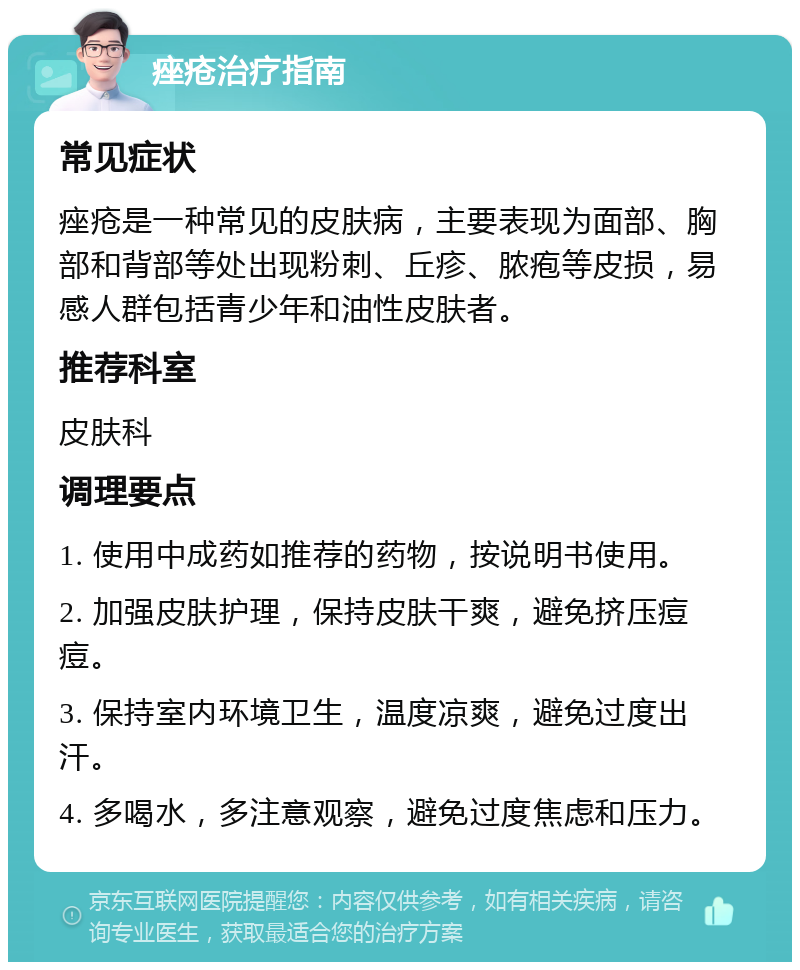 痤疮治疗指南 常见症状 痤疮是一种常见的皮肤病，主要表现为面部、胸部和背部等处出现粉刺、丘疹、脓疱等皮损，易感人群包括青少年和油性皮肤者。 推荐科室 皮肤科 调理要点 1. 使用中成药如推荐的药物，按说明书使用。 2. 加强皮肤护理，保持皮肤干爽，避免挤压痘痘。 3. 保持室内环境卫生，温度凉爽，避免过度出汗。 4. 多喝水，多注意观察，避免过度焦虑和压力。