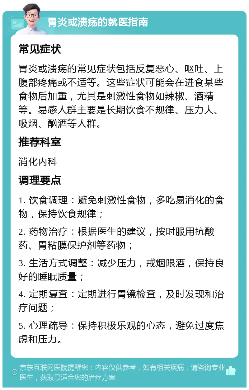 胃炎或溃疡的就医指南 常见症状 胃炎或溃疡的常见症状包括反复恶心、呕吐、上腹部疼痛或不适等。这些症状可能会在进食某些食物后加重，尤其是刺激性食物如辣椒、酒精等。易感人群主要是长期饮食不规律、压力大、吸烟、酗酒等人群。 推荐科室 消化内科 调理要点 1. 饮食调理：避免刺激性食物，多吃易消化的食物，保持饮食规律； 2. 药物治疗：根据医生的建议，按时服用抗酸药、胃粘膜保护剂等药物； 3. 生活方式调整：减少压力，戒烟限酒，保持良好的睡眠质量； 4. 定期复查：定期进行胃镜检查，及时发现和治疗问题； 5. 心理疏导：保持积极乐观的心态，避免过度焦虑和压力。