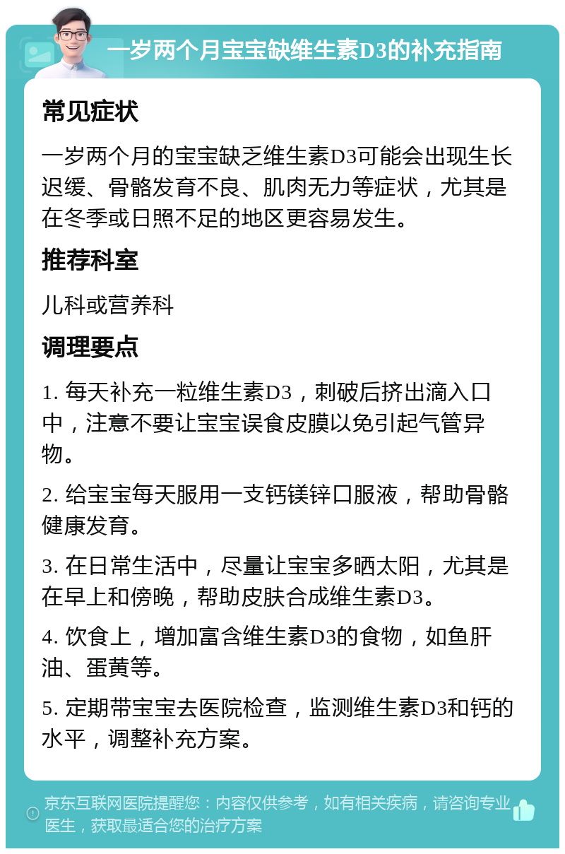 一岁两个月宝宝缺维生素D3的补充指南 常见症状 一岁两个月的宝宝缺乏维生素D3可能会出现生长迟缓、骨骼发育不良、肌肉无力等症状，尤其是在冬季或日照不足的地区更容易发生。 推荐科室 儿科或营养科 调理要点 1. 每天补充一粒维生素D3，刺破后挤出滴入口中，注意不要让宝宝误食皮膜以免引起气管异物。 2. 给宝宝每天服用一支钙镁锌口服液，帮助骨骼健康发育。 3. 在日常生活中，尽量让宝宝多晒太阳，尤其是在早上和傍晚，帮助皮肤合成维生素D3。 4. 饮食上，增加富含维生素D3的食物，如鱼肝油、蛋黄等。 5. 定期带宝宝去医院检查，监测维生素D3和钙的水平，调整补充方案。