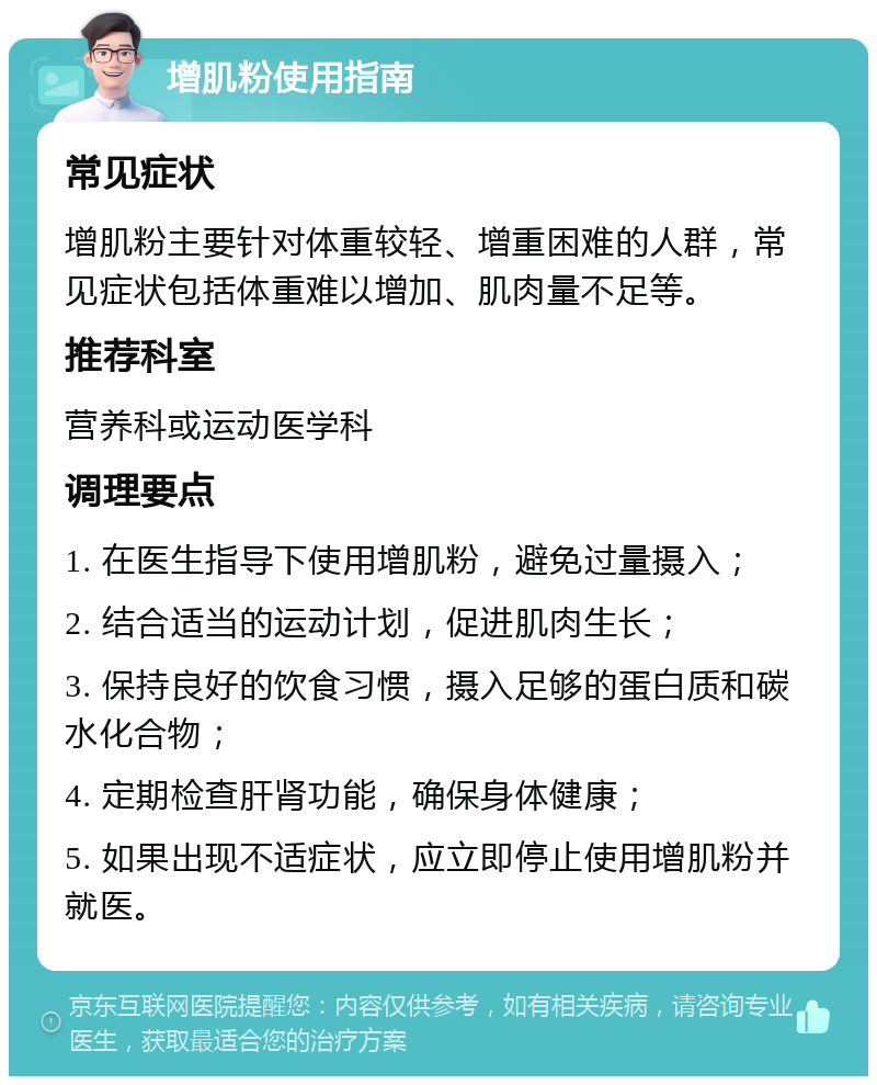 增肌粉使用指南 常见症状 增肌粉主要针对体重较轻、增重困难的人群，常见症状包括体重难以增加、肌肉量不足等。 推荐科室 营养科或运动医学科 调理要点 1. 在医生指导下使用增肌粉，避免过量摄入； 2. 结合适当的运动计划，促进肌肉生长； 3. 保持良好的饮食习惯，摄入足够的蛋白质和碳水化合物； 4. 定期检查肝肾功能，确保身体健康； 5. 如果出现不适症状，应立即停止使用增肌粉并就医。