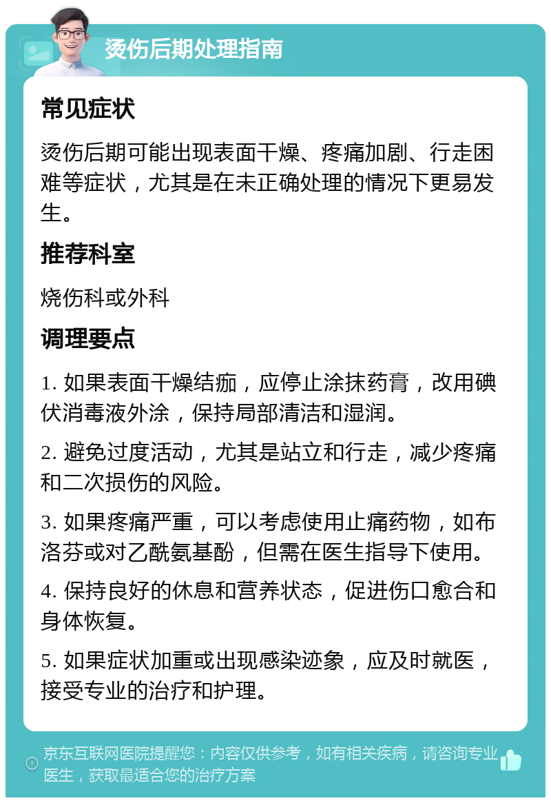 烫伤后期处理指南 常见症状 烫伤后期可能出现表面干燥、疼痛加剧、行走困难等症状，尤其是在未正确处理的情况下更易发生。 推荐科室 烧伤科或外科 调理要点 1. 如果表面干燥结痂，应停止涂抹药膏，改用碘伏消毒液外涂，保持局部清洁和湿润。 2. 避免过度活动，尤其是站立和行走，减少疼痛和二次损伤的风险。 3. 如果疼痛严重，可以考虑使用止痛药物，如布洛芬或对乙酰氨基酚，但需在医生指导下使用。 4. 保持良好的休息和营养状态，促进伤口愈合和身体恢复。 5. 如果症状加重或出现感染迹象，应及时就医，接受专业的治疗和护理。