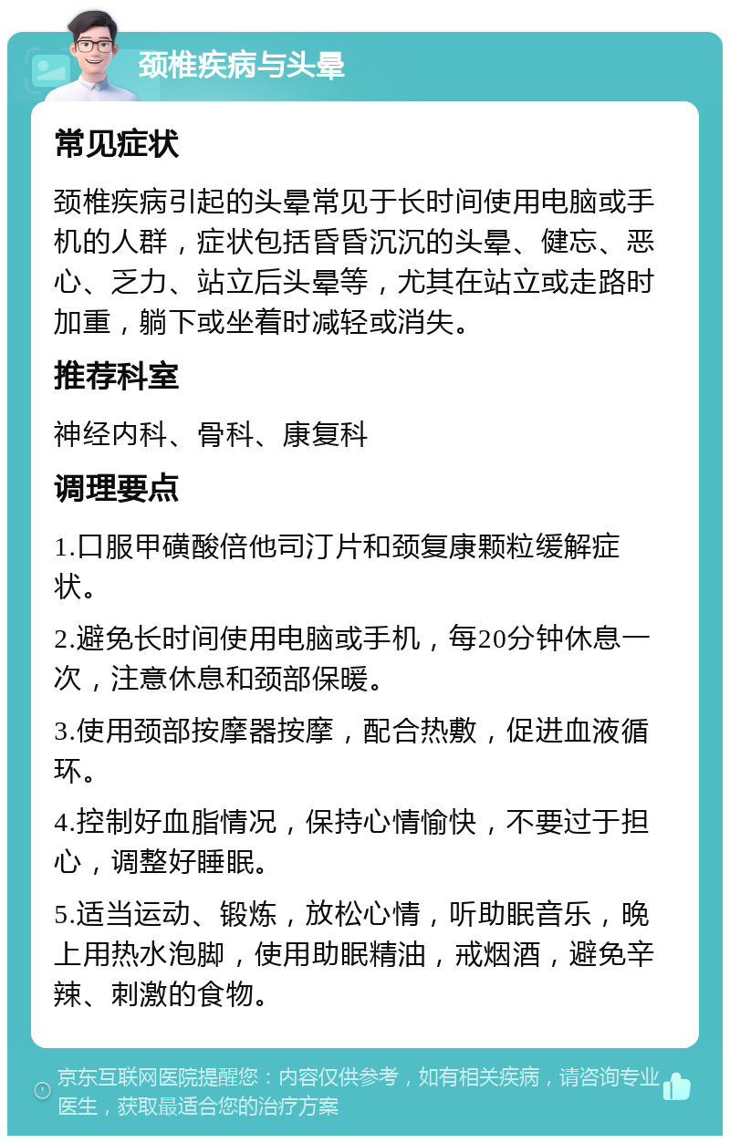 颈椎疾病与头晕 常见症状 颈椎疾病引起的头晕常见于长时间使用电脑或手机的人群，症状包括昏昏沉沉的头晕、健忘、恶心、乏力、站立后头晕等，尤其在站立或走路时加重，躺下或坐着时减轻或消失。 推荐科室 神经内科、骨科、康复科 调理要点 1.口服甲磺酸倍他司汀片和颈复康颗粒缓解症状。 2.避免长时间使用电脑或手机，每20分钟休息一次，注意休息和颈部保暖。 3.使用颈部按摩器按摩，配合热敷，促进血液循环。 4.控制好血脂情况，保持心情愉快，不要过于担心，调整好睡眠。 5.适当运动、锻炼，放松心情，听助眠音乐，晚上用热水泡脚，使用助眠精油，戒烟酒，避免辛辣、刺激的食物。