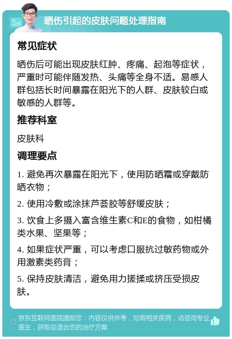 晒伤引起的皮肤问题处理指南 常见症状 晒伤后可能出现皮肤红肿、疼痛、起泡等症状，严重时可能伴随发热、头痛等全身不适。易感人群包括长时间暴露在阳光下的人群、皮肤较白或敏感的人群等。 推荐科室 皮肤科 调理要点 1. 避免再次暴露在阳光下，使用防晒霜或穿戴防晒衣物； 2. 使用冷敷或涂抹芦荟胶等舒缓皮肤； 3. 饮食上多摄入富含维生素C和E的食物，如柑橘类水果、坚果等； 4. 如果症状严重，可以考虑口服抗过敏药物或外用激素类药膏； 5. 保持皮肤清洁，避免用力搓揉或挤压受损皮肤。