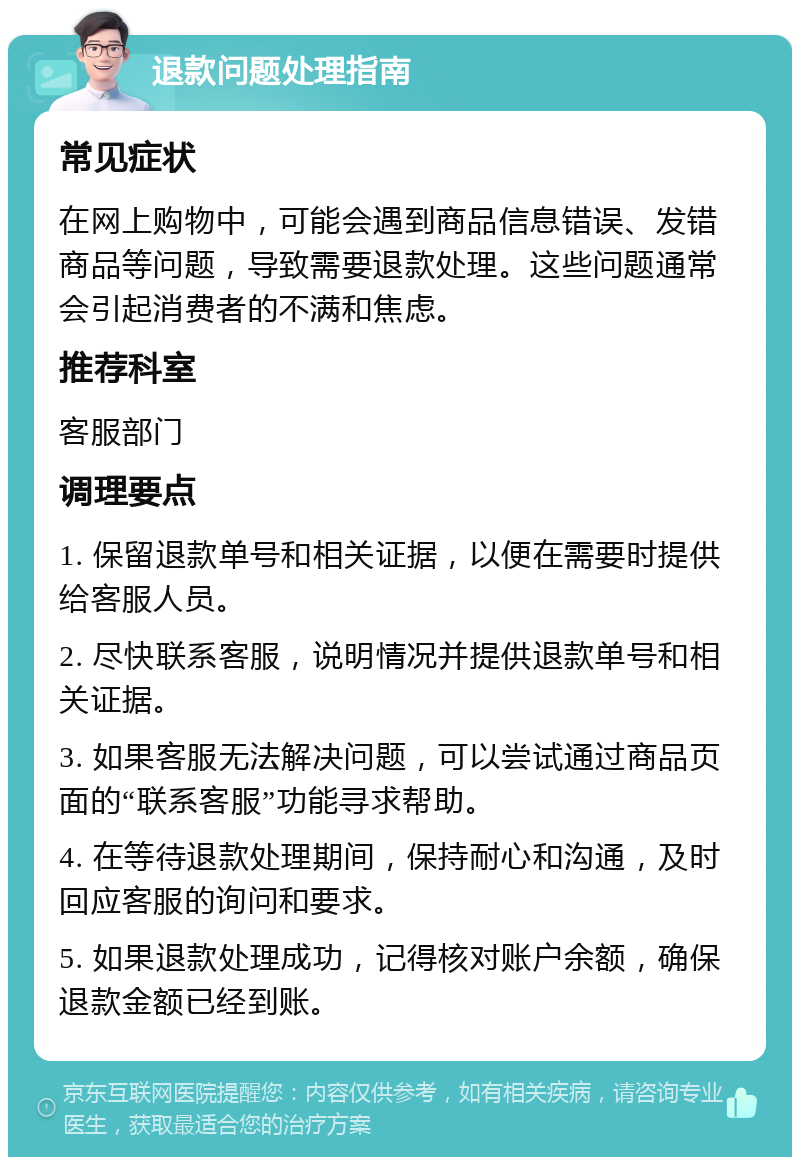 退款问题处理指南 常见症状 在网上购物中，可能会遇到商品信息错误、发错商品等问题，导致需要退款处理。这些问题通常会引起消费者的不满和焦虑。 推荐科室 客服部门 调理要点 1. 保留退款单号和相关证据，以便在需要时提供给客服人员。 2. 尽快联系客服，说明情况并提供退款单号和相关证据。 3. 如果客服无法解决问题，可以尝试通过商品页面的“联系客服”功能寻求帮助。 4. 在等待退款处理期间，保持耐心和沟通，及时回应客服的询问和要求。 5. 如果退款处理成功，记得核对账户余额，确保退款金额已经到账。