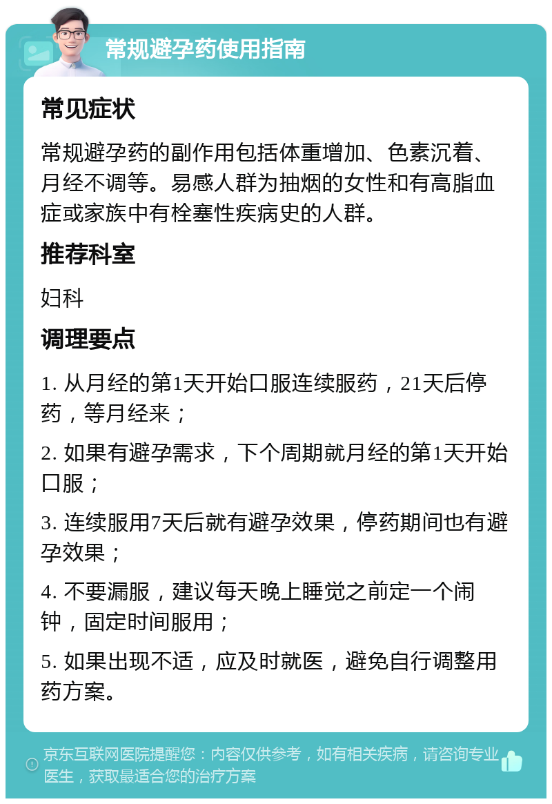 常规避孕药使用指南 常见症状 常规避孕药的副作用包括体重增加、色素沉着、月经不调等。易感人群为抽烟的女性和有高脂血症或家族中有栓塞性疾病史的人群。 推荐科室 妇科 调理要点 1. 从月经的第1天开始口服连续服药，21天后停药，等月经来； 2. 如果有避孕需求，下个周期就月经的第1天开始口服； 3. 连续服用7天后就有避孕效果，停药期间也有避孕效果； 4. 不要漏服，建议每天晚上睡觉之前定一个闹钟，固定时间服用； 5. 如果出现不适，应及时就医，避免自行调整用药方案。