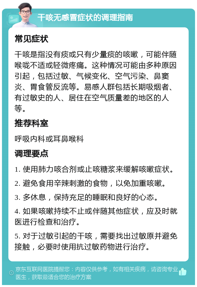 干咳无感冒症状的调理指南 常见症状 干咳是指没有痰或只有少量痰的咳嗽，可能伴随喉咙不适或轻微疼痛。这种情况可能由多种原因引起，包括过敏、气候变化、空气污染、鼻窦炎、胃食管反流等。易感人群包括长期吸烟者、有过敏史的人、居住在空气质量差的地区的人等。 推荐科室 呼吸内科或耳鼻喉科 调理要点 1. 使用肺力咳合剂或止咳糖浆来缓解咳嗽症状。 2. 避免食用辛辣刺激的食物，以免加重咳嗽。 3. 多休息，保持充足的睡眠和良好的心态。 4. 如果咳嗽持续不止或伴随其他症状，应及时就医进行检查和治疗。 5. 对于过敏引起的干咳，需要找出过敏原并避免接触，必要时使用抗过敏药物进行治疗。