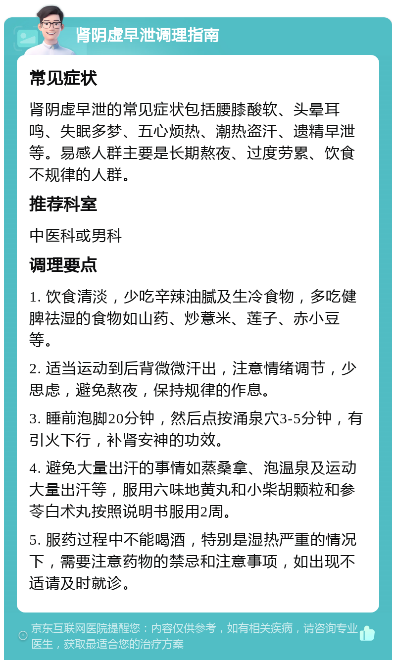 肾阴虚早泄调理指南 常见症状 肾阴虚早泄的常见症状包括腰膝酸软、头晕耳鸣、失眠多梦、五心烦热、潮热盗汗、遗精早泄等。易感人群主要是长期熬夜、过度劳累、饮食不规律的人群。 推荐科室 中医科或男科 调理要点 1. 饮食清淡，少吃辛辣油腻及生冷食物，多吃健脾祛湿的食物如山药、炒薏米、莲子、赤小豆等。 2. 适当运动到后背微微汗出，注意情绪调节，少思虑，避免熬夜，保持规律的作息。 3. 睡前泡脚20分钟，然后点按涌泉穴3-5分钟，有引火下行，补肾安神的功效。 4. 避免大量出汗的事情如蒸桑拿、泡温泉及运动大量出汗等，服用六味地黄丸和小柴胡颗粒和参苓白术丸按照说明书服用2周。 5. 服药过程中不能喝酒，特别是湿热严重的情况下，需要注意药物的禁忌和注意事项，如出现不适请及时就诊。