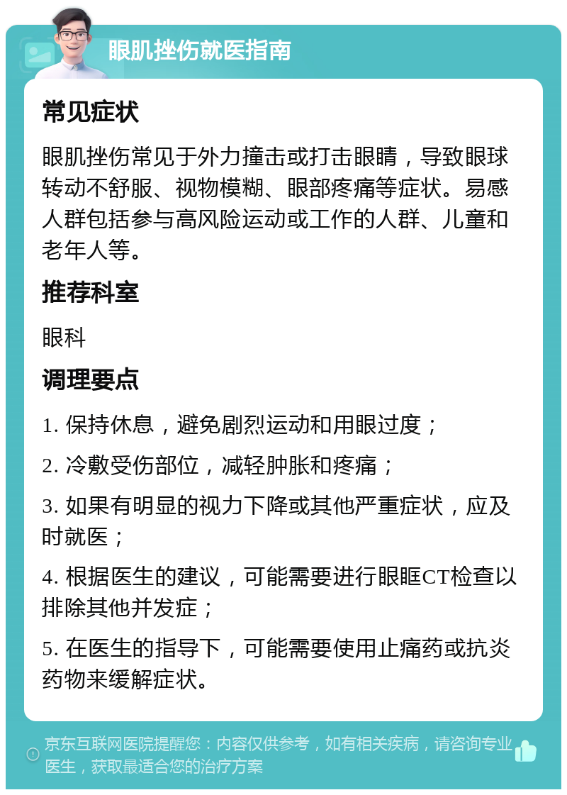 眼肌挫伤就医指南 常见症状 眼肌挫伤常见于外力撞击或打击眼睛，导致眼球转动不舒服、视物模糊、眼部疼痛等症状。易感人群包括参与高风险运动或工作的人群、儿童和老年人等。 推荐科室 眼科 调理要点 1. 保持休息，避免剧烈运动和用眼过度； 2. 冷敷受伤部位，减轻肿胀和疼痛； 3. 如果有明显的视力下降或其他严重症状，应及时就医； 4. 根据医生的建议，可能需要进行眼眶CT检查以排除其他并发症； 5. 在医生的指导下，可能需要使用止痛药或抗炎药物来缓解症状。