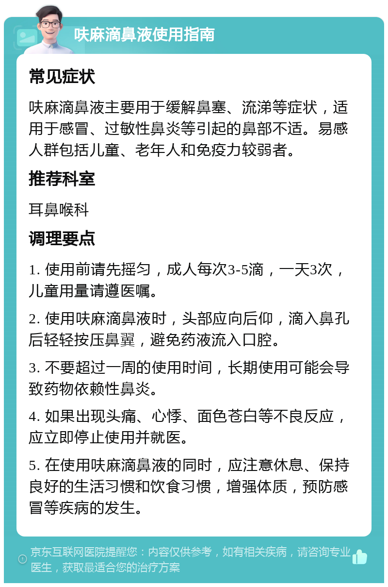 呋麻滴鼻液使用指南 常见症状 呋麻滴鼻液主要用于缓解鼻塞、流涕等症状，适用于感冒、过敏性鼻炎等引起的鼻部不适。易感人群包括儿童、老年人和免疫力较弱者。 推荐科室 耳鼻喉科 调理要点 1. 使用前请先摇匀，成人每次3-5滴，一天3次，儿童用量请遵医嘱。 2. 使用呋麻滴鼻液时，头部应向后仰，滴入鼻孔后轻轻按压鼻翼，避免药液流入口腔。 3. 不要超过一周的使用时间，长期使用可能会导致药物依赖性鼻炎。 4. 如果出现头痛、心悸、面色苍白等不良反应，应立即停止使用并就医。 5. 在使用呋麻滴鼻液的同时，应注意休息、保持良好的生活习惯和饮食习惯，增强体质，预防感冒等疾病的发生。