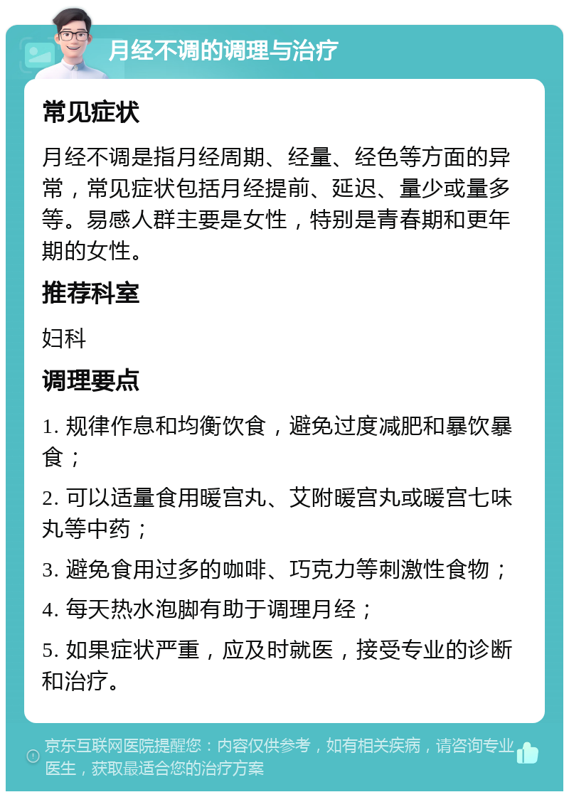 月经不调的调理与治疗 常见症状 月经不调是指月经周期、经量、经色等方面的异常，常见症状包括月经提前、延迟、量少或量多等。易感人群主要是女性，特别是青春期和更年期的女性。 推荐科室 妇科 调理要点 1. 规律作息和均衡饮食，避免过度减肥和暴饮暴食； 2. 可以适量食用暖宫丸、艾附暖宫丸或暖宫七味丸等中药； 3. 避免食用过多的咖啡、巧克力等刺激性食物； 4. 每天热水泡脚有助于调理月经； 5. 如果症状严重，应及时就医，接受专业的诊断和治疗。