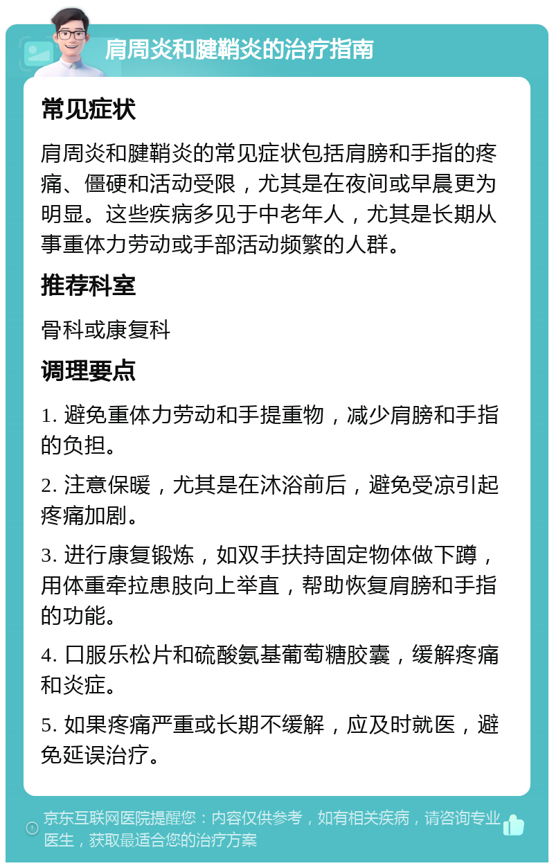 肩周炎和腱鞘炎的治疗指南 常见症状 肩周炎和腱鞘炎的常见症状包括肩膀和手指的疼痛、僵硬和活动受限，尤其是在夜间或早晨更为明显。这些疾病多见于中老年人，尤其是长期从事重体力劳动或手部活动频繁的人群。 推荐科室 骨科或康复科 调理要点 1. 避免重体力劳动和手提重物，减少肩膀和手指的负担。 2. 注意保暖，尤其是在沐浴前后，避免受凉引起疼痛加剧。 3. 进行康复锻炼，如双手扶持固定物体做下蹲，用体重牵拉患肢向上举直，帮助恢复肩膀和手指的功能。 4. 口服乐松片和硫酸氨基葡萄糖胶囊，缓解疼痛和炎症。 5. 如果疼痛严重或长期不缓解，应及时就医，避免延误治疗。