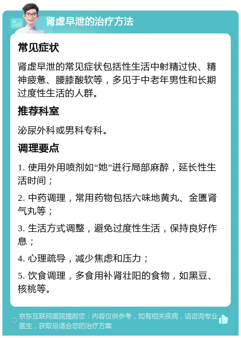 肾虚早泄的治疗方法 常见症状 肾虚早泄的常见症状包括性生活中射精过快、精神疲惫、腰膝酸软等，多见于中老年男性和长期过度性生活的人群。 推荐科室 泌尿外科或男科专科。 调理要点 1. 使用外用喷剂如“她”进行局部麻醉，延长性生活时间； 2. 中药调理，常用药物包括六味地黄丸、金匮肾气丸等； 3. 生活方式调整，避免过度性生活，保持良好作息； 4. 心理疏导，减少焦虑和压力； 5. 饮食调理，多食用补肾壮阳的食物，如黑豆、核桃等。