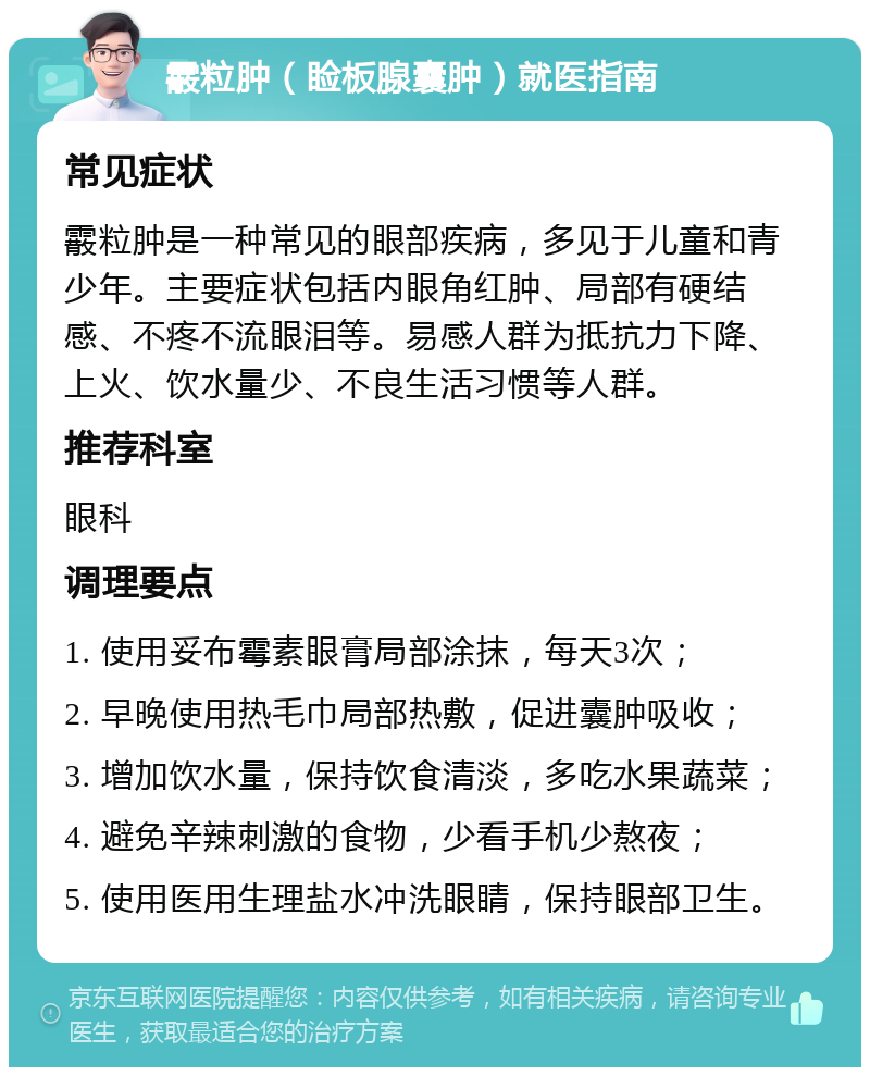 霰粒肿（睑板腺囊肿）就医指南 常见症状 霰粒肿是一种常见的眼部疾病，多见于儿童和青少年。主要症状包括内眼角红肿、局部有硬结感、不疼不流眼泪等。易感人群为抵抗力下降、上火、饮水量少、不良生活习惯等人群。 推荐科室 眼科 调理要点 1. 使用妥布霉素眼膏局部涂抹，每天3次； 2. 早晚使用热毛巾局部热敷，促进囊肿吸收； 3. 增加饮水量，保持饮食清淡，多吃水果蔬菜； 4. 避免辛辣刺激的食物，少看手机少熬夜； 5. 使用医用生理盐水冲洗眼睛，保持眼部卫生。